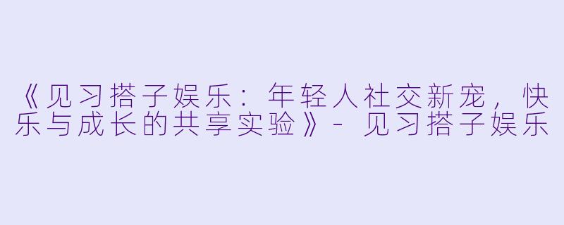 《见习搭子娱乐：年轻人社交新宠，快乐与成长的共享实验》-见习搭子娱乐