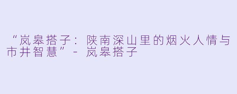 “岚皋搭子：陕南深山里的烟火人情与市井智慧”-岚皋搭子