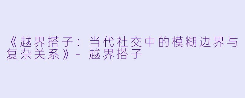 《越界搭子：当代社交中的模糊边界与复杂关系》-越界搭子