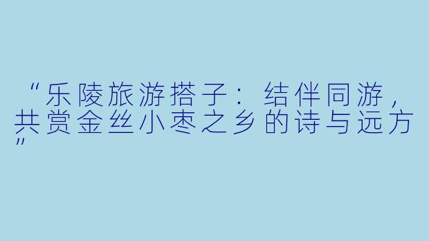 “乐陵旅游搭子：结伴同游，共赏金丝小枣之乡的诗与远方”
