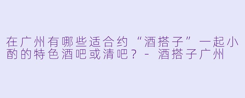 在广州有哪些适合约“酒搭子”一起小酌的特色酒吧或清吧？-酒搭子广州