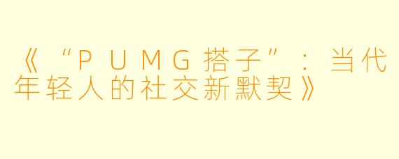 《“PUMG搭子”：当代年轻人的社交新默契》