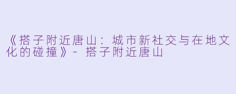 《搭子附近唐山：城市新社交与在地文化的碰撞》-搭子附近唐山