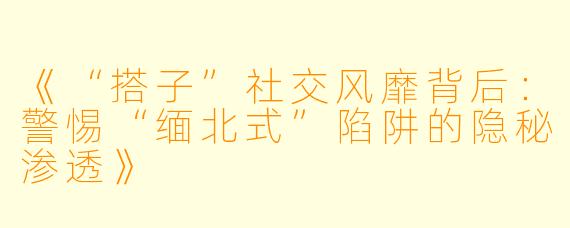 《“搭子”社交风靡背后：警惕“缅北式”陷阱的隐秘渗透》