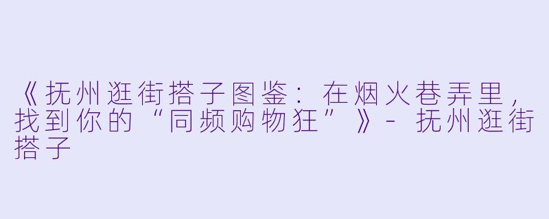 《抚州逛街搭子图鉴：在烟火巷弄里，找到你的“同频购物狂”》-抚州逛街搭子