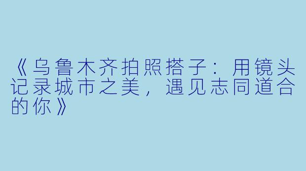 《乌鲁木齐拍照搭子：用镜头记录城市之美，遇见志同道合的你》