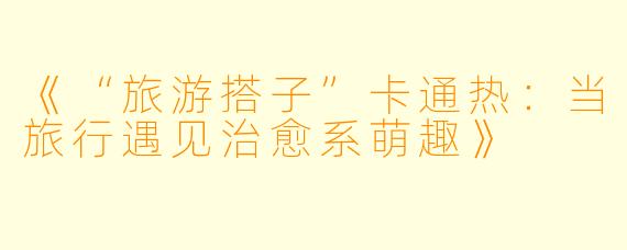 《“旅游搭子”卡通热：当旅行遇见治愈系萌趣》