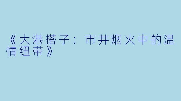 《大港搭子:市井烟火中的温情纽带》