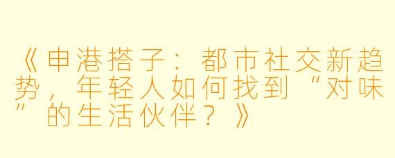 《申港搭子：都市社交新趋势，年轻人如何找到“对味”的生活伙伴？》