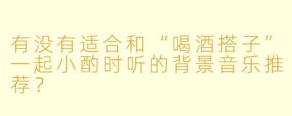 有没有适合和“喝酒搭子”一起小酌时听的背景音乐推荐？