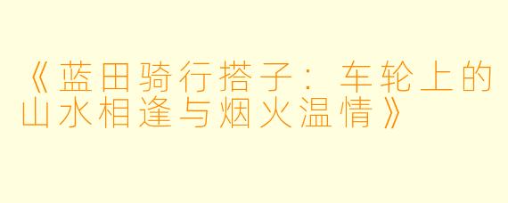 《蓝田骑行搭子：车轮上的山水相逢与烟火温情》