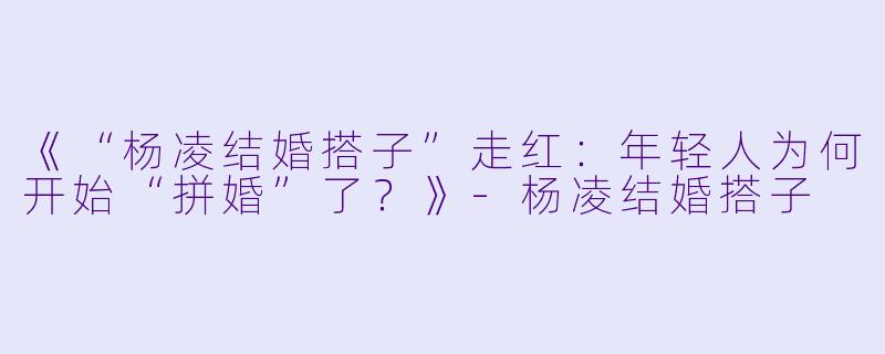 《“杨凌结婚搭子”走红：年轻人为何开始“拼婚”了？》