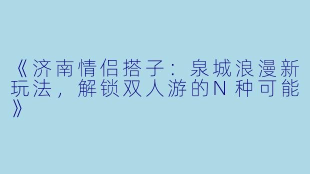 《济南情侣搭子：泉城浪漫新玩法，解锁双人游的N种可能》
