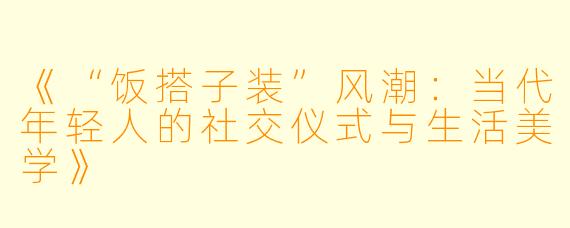 《“饭搭子装”风潮：当代年轻人的社交仪式与生活美学》