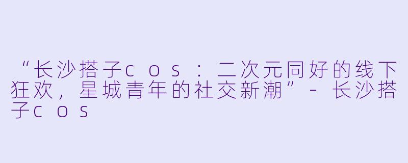 “长沙搭子cos：二次元同好的线下狂欢，星城青年的社交新潮”-长沙搭子cos