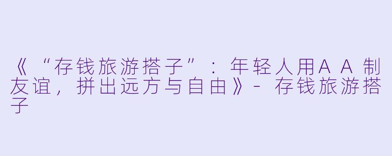 《“存钱旅游搭子”：年轻人用AA制友谊，拼出远方与自由》-存钱旅游搭子
