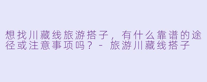 想找川藏线旅游搭子，有什么靠谱的途径或注意事项吗？-旅游川藏线搭子
