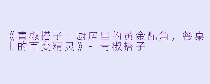 《青椒搭子：厨房里的黄金配角，餐桌上的百变精灵》-青椒搭子