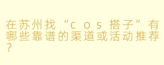 在苏州找“cos搭子”有哪些靠谱的渠道或活动推荐？