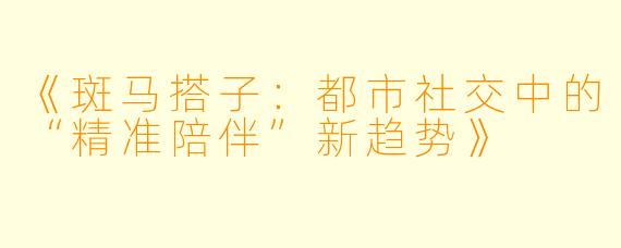 《斑马搭子：都市社交中的“精准陪伴”新趋势》