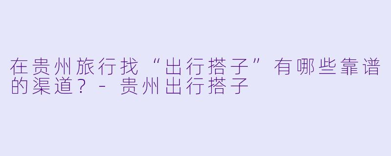 在贵州旅行找“出行搭子”有哪些靠谱的渠道？-贵州出行搭子