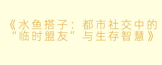 《水鱼搭子：都市社交中的“临时盟友”与生存智慧》