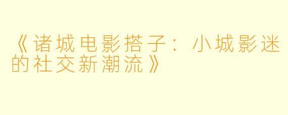 《诸城电影搭子：小城影迷的社交新潮流》