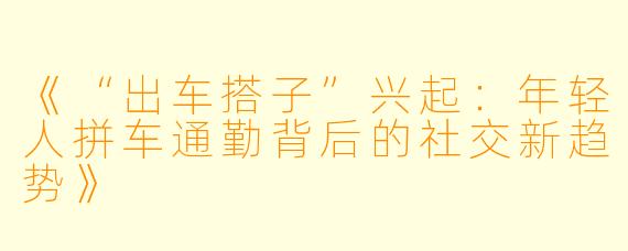 《“出车搭子”兴起：年轻人拼车通勤背后的社交新趋势》