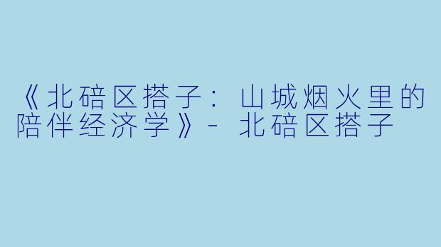 《北碚区搭子：山城烟火里的陪伴经济学》-北碚区搭子