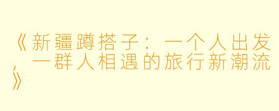《新疆蹲搭子：一个人出发，一群人相遇的旅行新潮流》