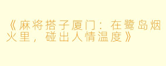 《麻将搭子厦门:在鹭岛烟火里,碰出人情温度》