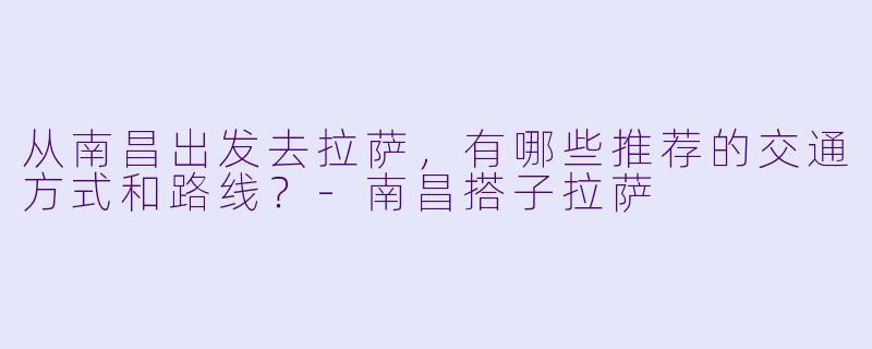 从南昌出发去拉萨，有哪些推荐的交通方式和路线？-南昌搭子拉萨