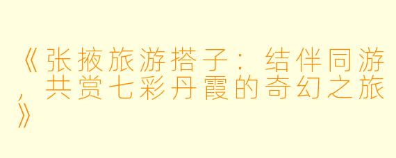 《张掖旅游搭子：结伴同游，共赏七彩丹霞的奇幻之旅》