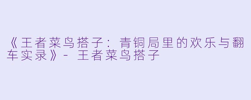 《王者菜鸟搭子：青铜局里的欢乐与翻车实录》-王者菜鸟搭子