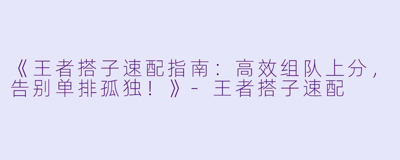 《王者搭子速配指南：高效组队上分，告别单排孤独！》-王者搭子速配