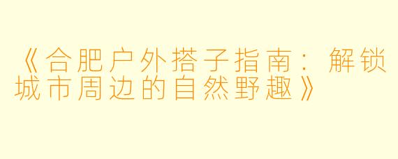 《合肥户外搭子指南：解锁城市周边的自然野趣》