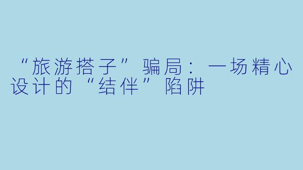 “旅游搭子”骗局：一场精心设计的“结伴”陷阱