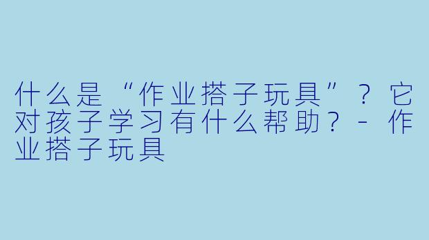 什么是“作业搭子玩具”？它对孩子学习有什么帮助？-作业搭子玩具