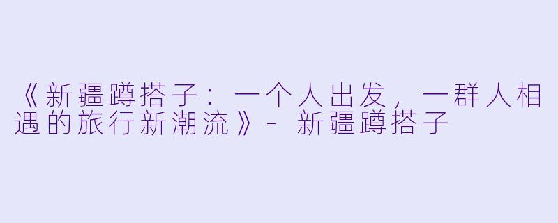 《新疆蹲搭子：一个人出发，一群人相遇的旅行新潮流》-新疆蹲搭子