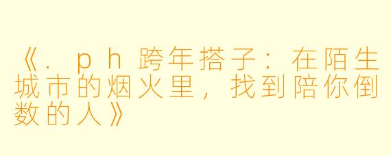 《.ph跨年搭子:在陌生城市的烟火里,找到陪你倒数的人》