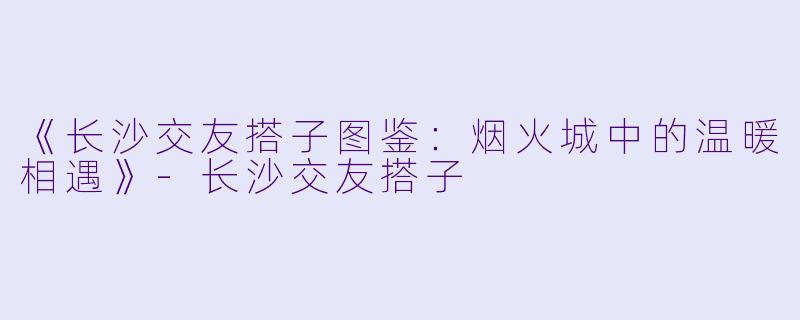 《长沙交友搭子图鉴：烟火城中的温暖相遇》-长沙交友搭子