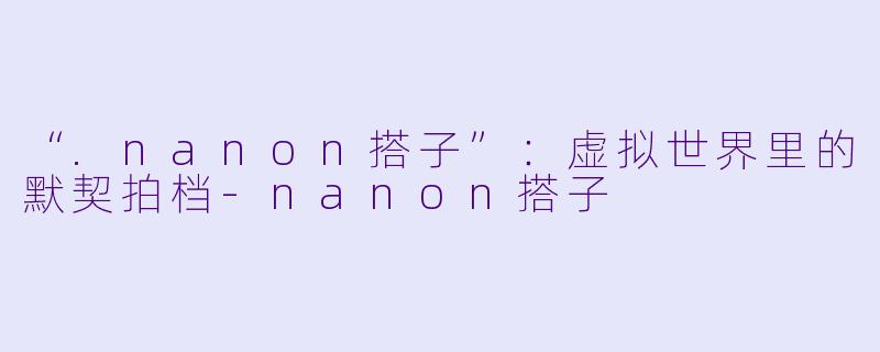 “.nanon搭子”：虚拟世界里的默契拍档-nanon搭子
