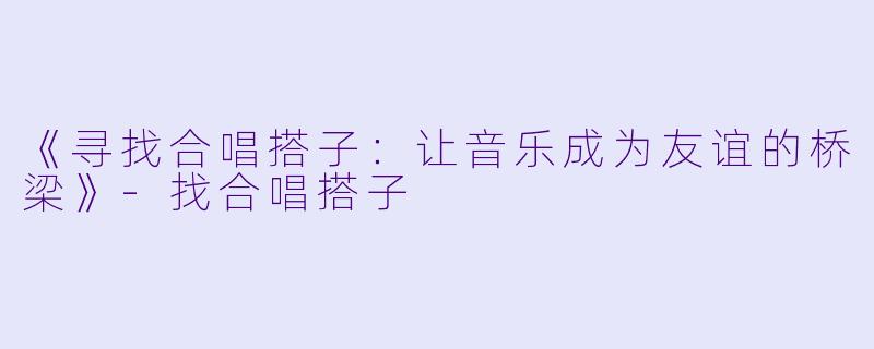 《寻找合唱搭子：让音乐成为友谊的桥梁》-找合唱搭子