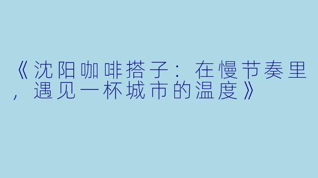 《沈阳咖啡搭子：在慢节奏里，遇见一杯城市的温度》