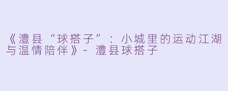《澧县“球搭子”：小城里的运动江湖与温情陪伴》-澧县球搭子