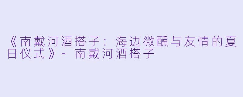 《南戴河酒搭子：海边微醺与友情的夏日仪式》-南戴河酒搭子