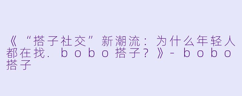 《“搭子社交”新潮流：为什么年轻人都在找.bobo搭子？》-bobo搭子