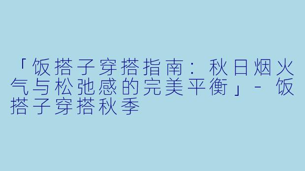「饭搭子穿搭指南：秋日烟火气与松弛感的完美平衡」-饭搭子穿搭秋季