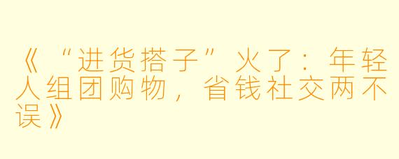《“进货搭子”火了：年轻人组团购物，省钱社交两不误》