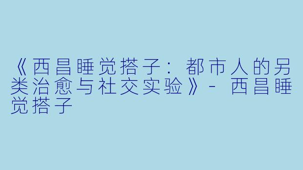 《西昌睡觉搭子：都市人的另类治愈与社交实验》-西昌睡觉搭子
